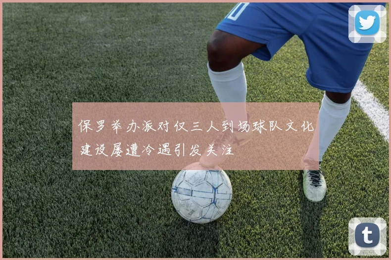 保罗举办派对仅三人到场球队文化建设屡遭冷遇引发关注