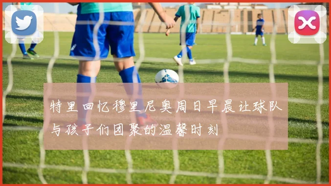 特里回忆穆里尼奥周日早晨让球队与孩子们团聚的温馨时刻