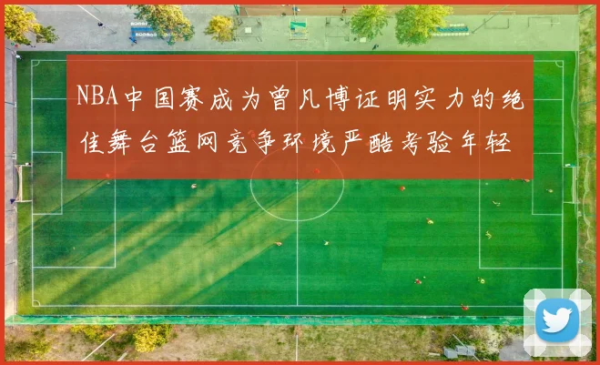 NBA中国赛成为曾凡博证明实力的绝佳舞台篮网竞争环境严酷考验年轻球员