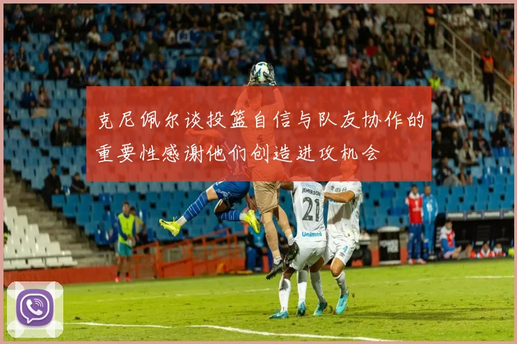 克尼佩尔谈投篮自信与队友协作的重要性感谢他们创造进攻机会