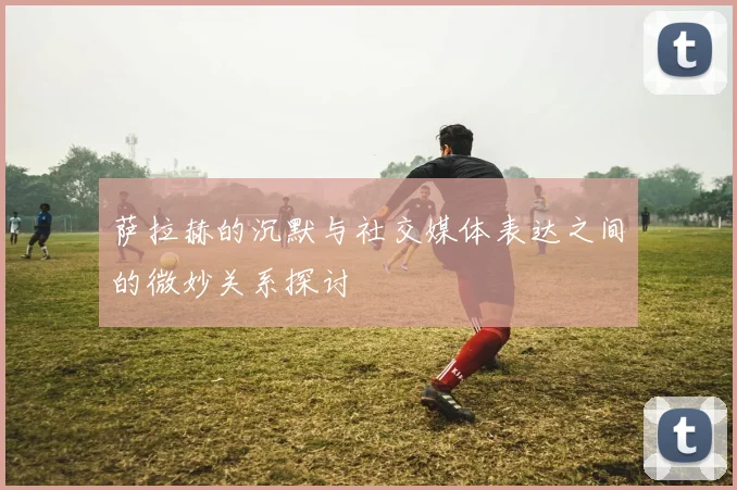 萨拉赫的沉默与社交媒体表达之间的微妙关系探讨