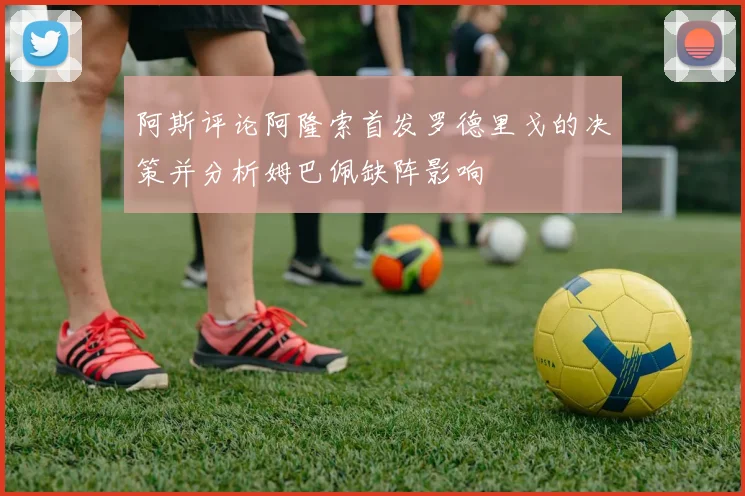 阿斯评论阿隆索首发罗德里戈的决策并分析姆巴佩缺阵影响