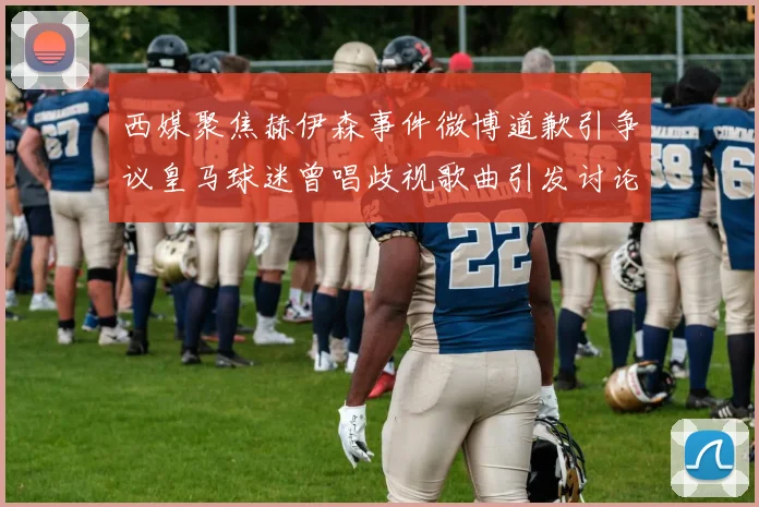 西媒聚焦赫伊森事件微博道歉引争议皇马球迷曾唱歧视歌曲引发讨论