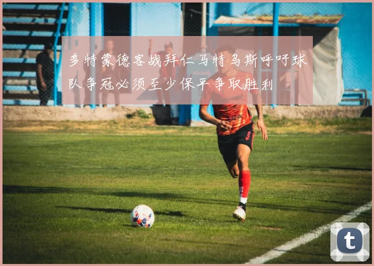 多特蒙德客战拜仁马特乌斯呼吁球队争冠必须至少保平争取胜利