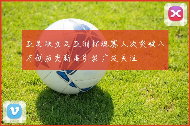 亚足联女足亚洲杯观赛人次突破八万创历史新高引发广泛关注