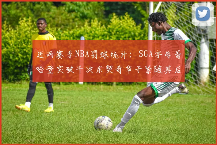近两赛季NBA罚球统计：SGA字母哥哈登突破千次东契奇华子紧随其后