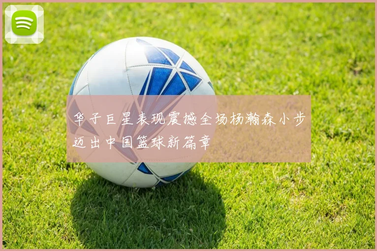 华子巨星表现震撼全场杨瀚森小步迈出中国篮球新篇章