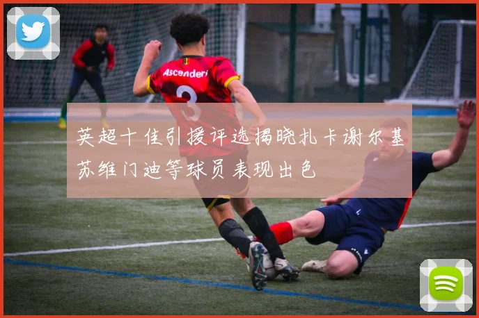 英超十佳引援评选揭晓扎卡谢尔基苏维门迪等球员表现出色