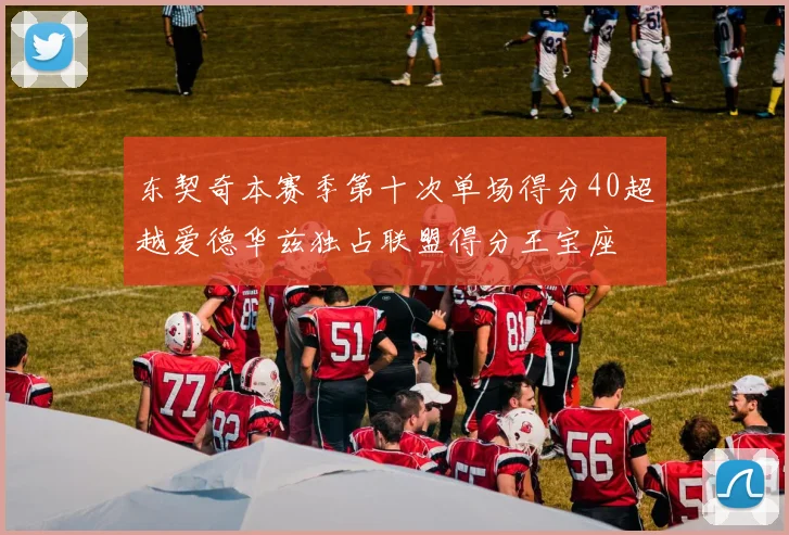 东契奇本赛季第十次单场得分40超越爱德华兹独占联盟得分王宝座